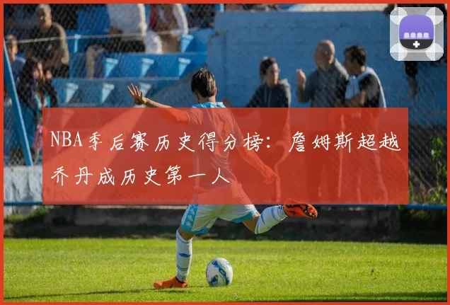 NBA季后赛历史得分榜：詹姆斯超越乔丹成历史第一人