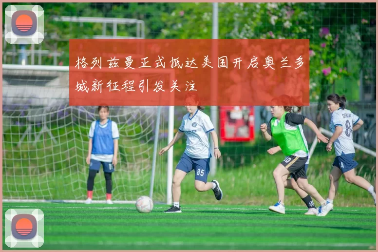 格列兹曼正式抵达美国开启奥兰多城新征程引发关注