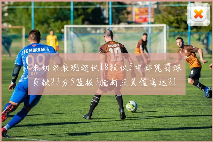 米切尔表现起伏18投仅5中却凭罚球贡献23分5篮板3抢断正负值高达21