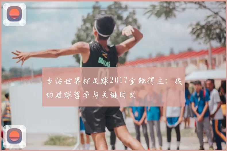 专访世界杯足球2017金靴得主:我的进球哲学与关键时刻