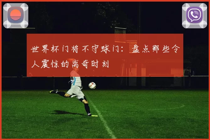 世界杯门将不守球门:盘点那些令人震惊的离奇时刻