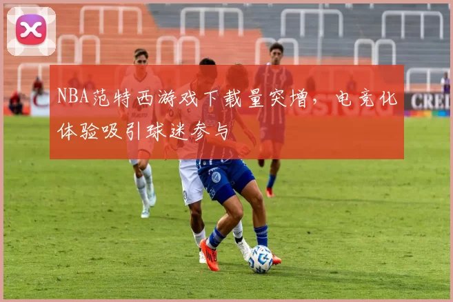 NBA范特西游戏下载量突增,电竞化体验吸引球迷参与