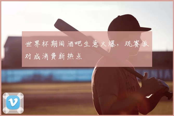 世界杯期间酒吧生意火爆，观赛派对成消费新热点