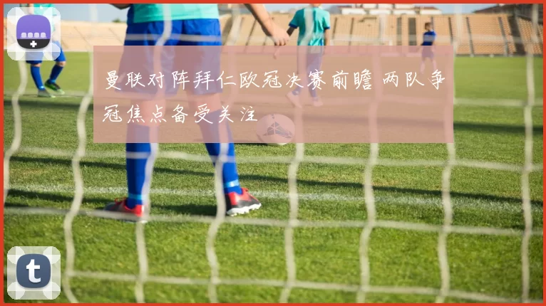 曼联对阵拜仁欧冠决赛前瞻 两队争冠焦点备受关注