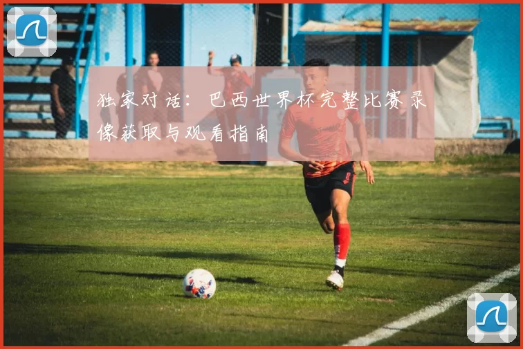 独家对话:巴西世界杯完整比赛录像获取与观看指南