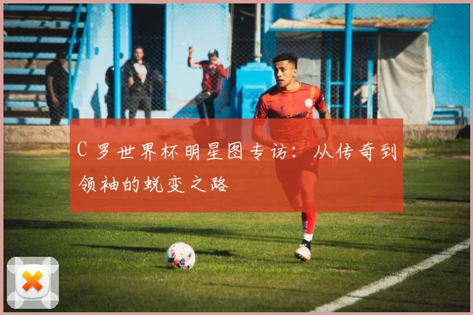 C 罗世界杯明星图专访:从传奇到领袖的蜕变之路