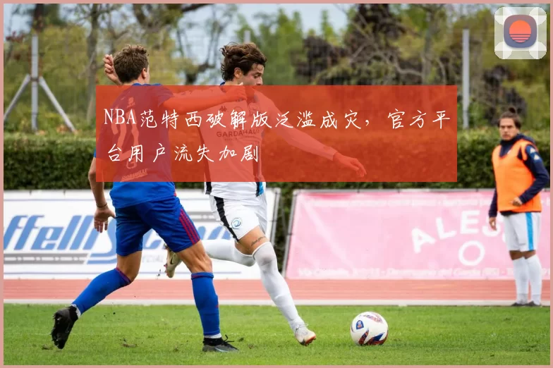 NBA范特西破解版泛滥成灾，官方平台用户流失加剧