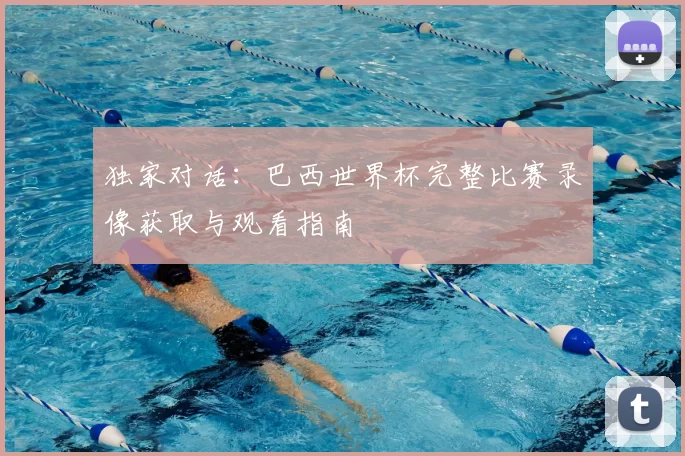 独家对话:巴西世界杯完整比赛录像获取与观看指南