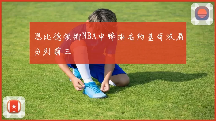 恩比德领衔NBA中锋排名约基奇浓眉分列前三