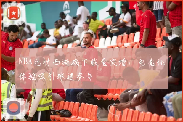 NBA范特西游戏下载量突增，电竞化体验吸引球迷参与