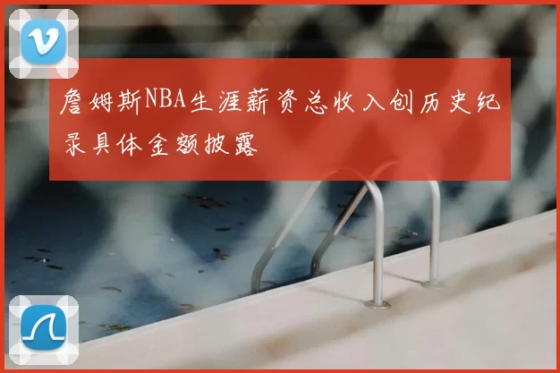 詹姆斯NBA生涯薪资总收入创历史纪录具体金额披露