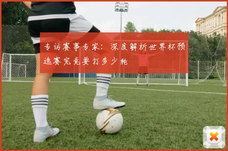 专访赛事专家：深度解析世界杯预选赛究竟要打多少轮