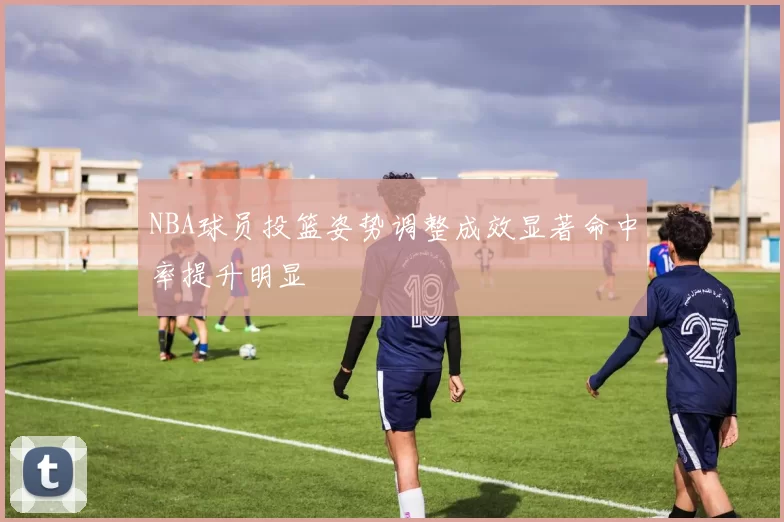 NBA球员投篮姿势调整成效显著命中率提升明显