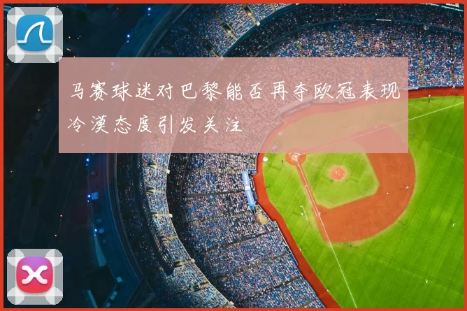 马赛球迷对巴黎能否再夺欧冠表现冷漠态度引发关注