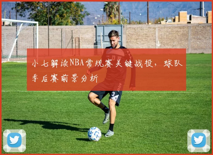 小七解读NBA常规赛关键战役，球队季后赛前景分析
