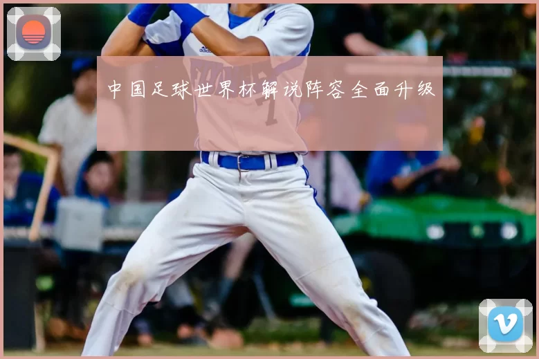中国足球世界杯解说阵容全面升级